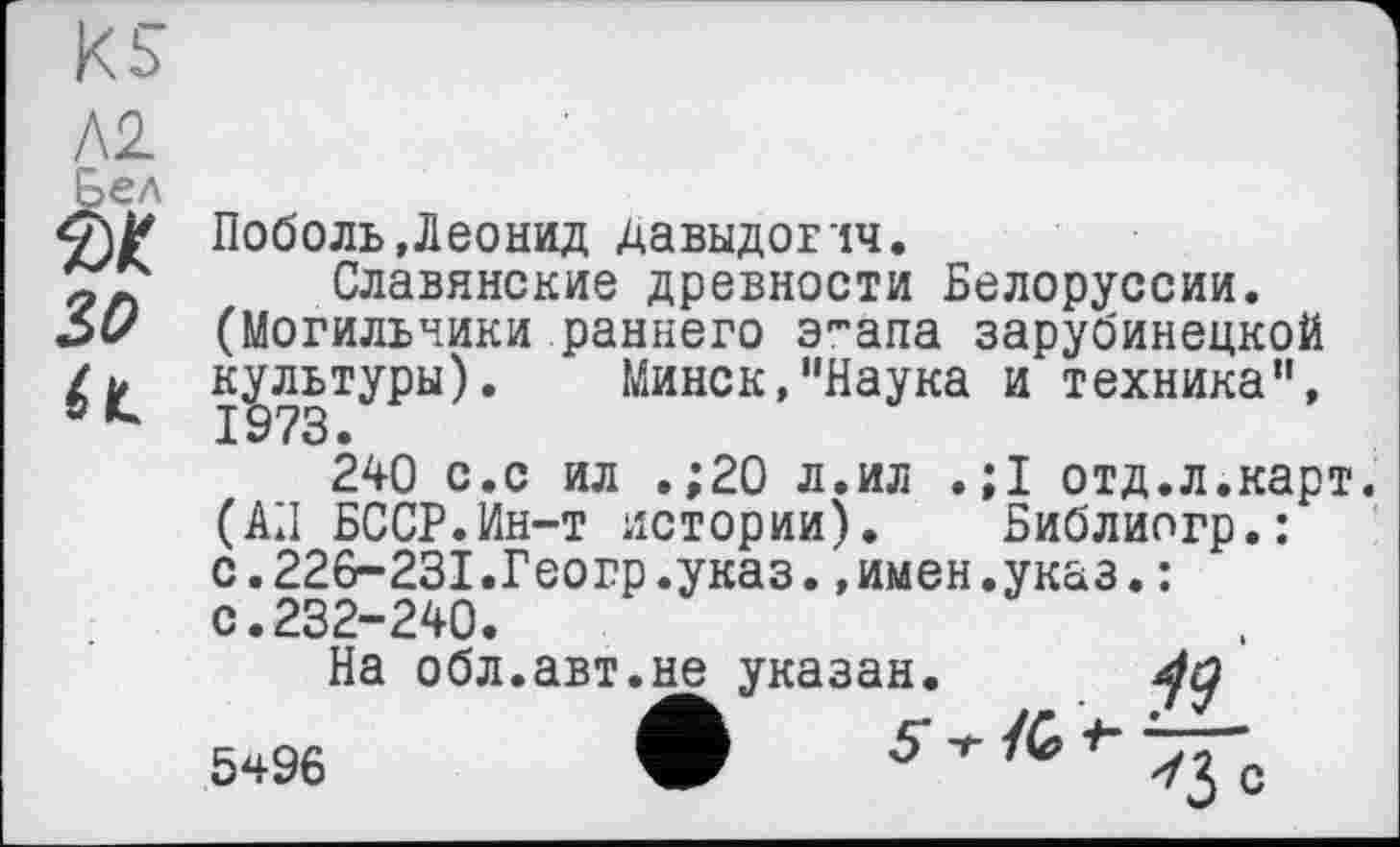 ﻿Л2
ÜC ■
зо
а
Поболь»Леонид Давыдович.
Славянские древности Белоруссии. (Могильники раннего э'-апа зарубинецкой культуры). Минск,"Наука и техника", 240 с.с ил .;20 л.ил . ;1 отд.л.карт. (АЛ БССР.Ин-т истории). Библиогр.: с.226-231.Геогр.указ.»имен.указ.: с.232-240.
На обл.авт.не указан.
5ч96	•	5*